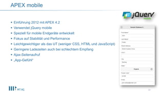  Einführung 2012 mit APEX 4.2
 Verwendet jQuery mobile
 Speziell für mobile Endgeräte entwickelt
 Fokus auf Stabilität und Performance
 Leichtgewichtiger als das UT (weniger CSS, HTML und JavaScript)
 Geringere Ladezeiten auch bei schlechtem Empfang
 Ajax-Seitenaufruf
 „App-Gefühl“
APEX mobile
22
 