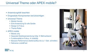 Anwendungsfall beachten
 Eingesetzte Komponenten berücksichtigen
 Universal Theme
 Mobile friendly
 Eine Anwendung für alle Geräte
 Design im Fokus
 Theme Roller
 APEX mobile
 Mobile only
 Separate Desktopanwendung nötig  Mehraufwand
 Funktionalität im Fokus  Usability
 Bessere Performance (Seitenaufbau bis zu 1 Sek. schneller)
 Nativeres Look&Feel
Universal Theme oder APEX mobile?
28
 