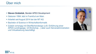  Steven Grzbielok, Berater APEX Development
 Geboren 1994, lebt in Frankfurt am Main
 Arbeitet seit August 2014 bei der MT AG
 Bachelor of Science in Wirtschaftsinformatik
 Zuletzt vorrangig mit Oberflächendesign (z.B. Einführung einer
APEX-Landingpage, UI-Workshop…) aber auch Serveradministration
und Virtualisierung beschäftigt
3
Über mich
 