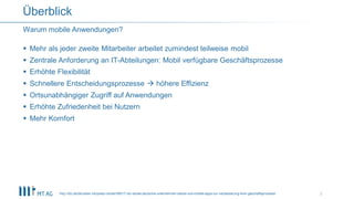  Mehr als jeder zweite Mitarbeiter arbeitet zumindest teilweise mobil
 Zentrale Anforderung an IT-Abteilungen: Mobil verfügbare Geschäftsprozesse
 Erhöhte Flexibilität
 Schnellere Entscheidungsprozesse  höhere Effizienz
 Ortsunabhängiger Zugriff auf Anwendungen
 Erhöhte Zufriedenheit bei Nutzern
 Mehr Komfort
Warum mobile Anwendungen?
Überblick
http://idc.de/de/ueber-idc/press-center/56517-idc-studie-deutsche-unternehmen-setzen-auf-mobile-apps-zur-verbesserung-ihrer-geschaftsprozesse 7
 