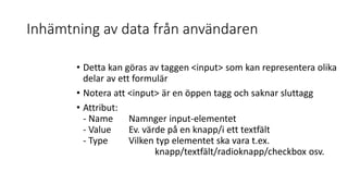 Inhämtning av data från användaren
• Detta kan göras av taggen <input> som kan representera olika
delar av ett formulär
• Notera att <input> är en öppen tagg och saknar sluttagg
• Attribut:
- Name Namnger input-elementet
- Value Ev. värde på en knapp/i ett textfält
- Type Vilken typ elementet ska vara t.ex.
knapp/textfält/radioknapp/checkbox osv.
 