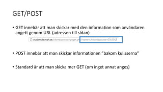GET/POST
• GET innebär att man skickar med den information som användaren
angett genom URL (adressen till sidan)
• POST innebär att man skickar informationen ”bakom kulisserna”
• Standard är att man skicka mer GET (om inget annat anges)
 