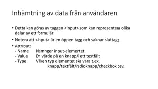 Inhämtning av data från användaren
• Detta kan göras av taggen <input> som kan representera olika
delar av ett formulär
• Notera att <input> är en öppen tagg och saknar sluttagg
• Attribut:
- Name Namnger input-elementet
- Value Ev. värde på en knapp/i ett textfält
- Type Vilken typ elementet ska vara t.ex.
knapp/textfält/radioknapp/checkbox osv.
 