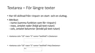 Textarea – För längre texter
• Har till skillnad från <input> en start- och en sluttag.
• Attribut:
- name (samma funktion som för <input>)
- rows, antalet rader (höjd på text-rutan)
- cols, antalet kolumner (bredd på text-rutan)
• <textarea cols=”10” rows=”3” name=”textfield”></textarea>
• <textarea cols=”10” rows=”3” name=”textfield”>Hej</textarea>
 