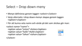 Select – Drop down-meny
• Menyn definieras genom taggen <select></select>
• Varje alternativ i drop down-menyn skapas genom taggen
<option></option>
• För att kunna veta namn och värde på det som skickas gör man:
<select name=”namn”>
<option value=”anton”>Anton</option>
<option value=”kalle”>Kalle</option>
<option value=”Johan”>Johan</option>
</select>
 