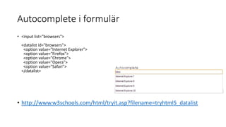 Autocomplete i formulär
• <input list="browsers">
<datalist id="browsers">
<option value="Internet Explorer">
<option value="Firefox">
<option value="Chrome">
<option value="Opera">
<option value="Safari">
</datalist>
• http://www.w3schools.com/html/tryit.asp?filename=tryhtml5_datalist
 