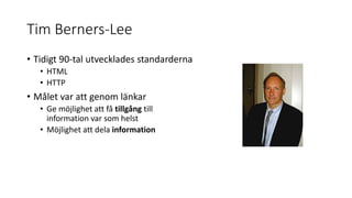 Tim Berners-Lee
• Tidigt 90-tal utvecklades standarderna
• HTML
• HTTP
• Målet var att genom länkar
• Ge möjlighet att få tillgång till
information var som helst
• Möjlighet att dela information
 