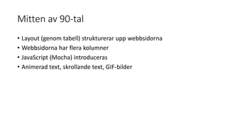 Mitten av 90-tal
• Layout (genom tabell) strukturerar upp webbsidorna
• Webbsidorna har flera kolumner
• JavaScript (Mocha) introduceras
• Animerad text, skrollande text, GIF-bilder
 