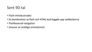 Sent 90-tal
• Flash introducerades
• En kombination av flash och HTML-kod byggde upp webbsidorna
• Flashbaserad navigation
• (massor av onödiga animationer)
 