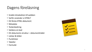 Dagens föreläsning
• Snabb introduktion till webben
• Varför använder vi HTML?
• Ett första HTML-dokument
• Metadata
• Teckenkodning
• Validera sin kod
• Ett dokuments struktur – dokumentträdet
• Länkar & bilder
• Punktlistor
• Tabeller
• Formulär
3
 