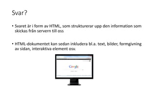 Svar?
• Svaret är i form av HTML, som strukturerar upp den information som
skickas från servern till oss
• HTML-dokumentet kan sedan inkludera bl.a. text, bilder, formgivning
av sidan, interaktiva element osv.
 