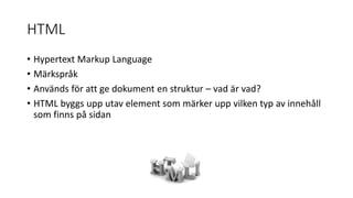 HTML
• Hypertext Markup Language
• Märkspråk
• Används för att ge dokument en struktur – vad är vad?
• HTML byggs upp utav element som märker upp vilken typ av innehåll
som finns på sidan
 