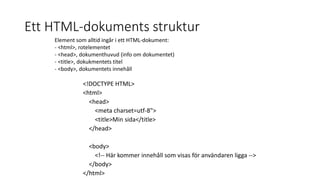 Ett HTML-dokuments struktur
<!DOCTYPE HTML>
<html>
<head>
<meta charset=utf-8">
<title>Min sida</title>
</head>
<body>
<!-- Här kommer innehåll som visas för användaren ligga -->
</body>
</html>
Element som alltid ingår i ett HTML-dokument:
- <html>, rotelementet
- <head>, dokumenthuvud (info om dokumentet)
- <title>, dokukmentets titel
- <body>, dokumentets innehåll
 