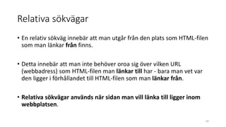 Relativa sökvägar
• En relativ sökväg innebär att man utgår från den plats som HTML-filen
som man länkar från finns.
• Detta innebär att man inte behöver oroa sig över vilken URL
(webbadress) som HTML-filen man länkar till har - bara man vet var
den ligger i förhållandet till HTML-filen som man länkar från.
• Relativa sökvägar används när sidan man vill länka till ligger inom
webbplatsen.
69
 