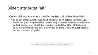 Bilder: attributet ”alt”
• Om en bild inte kan visas – då vill vi berätta vad bilden föreställer!
• En annan anledning att använda alt-attributet är att datorer som läser upp
webbsidor (t.ex. hjälpmedel för synskadade) är att de kan berätta att det finns
en bild, samt genom alt-attributet vad denna bild föreställer. Detta kan bli
ännu mer användbart om t.ex. bilden visar en graf där alt-attributet berättar
om vad som visas på grafen.
74
 