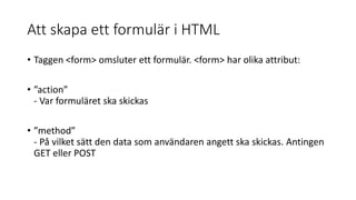 Att skapa ett formulär i HTML
• Taggen <form> omsluter ett formulär. <form> har olika attribut:
• ”action”
- Var formuläret ska skickas
• ”method”
- På vilket sätt den data som användaren angett ska skickas. Antingen
GET eller POST
 