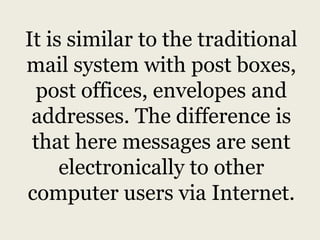 It is similar to the traditional
mail system with post boxes,
post offices, envelopes and
addresses. The difference is
that here messages are sent
electronically to other
computer users via Internet.
 