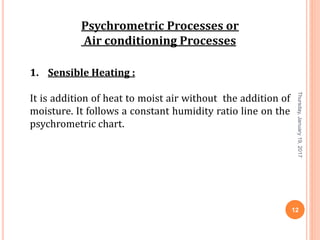 Psychrometric Processes or
Air conditioning Processes
1. Sensible Heating :
It is addition of heat to moist air without the addition of
moisture. It follows a constant humidity ratio line on the
psychrometric chart.
Thursday,January19,2017
12
 