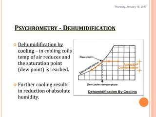 PSYCHROMETRY - DEHUMIDIFICATION
 Dehumidification by
cooling – in cooling coils
temp of air reduces and
the saturation point
(dew point) is reached.
 Further cooling results
in reduction of absolute
humidity.
Thursday, January 19, 2017
16
 