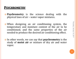 PSYCHROMETRY
 Psychrometry is the science dealing with the
physical laws of air – water vapor mixtures.
 When designing an air conditioning system, the
temperature and moisture content of the air to be
conditioned, and the same properties of the air
needed to produce the desired air conditioning effect.
 In other words, we can say that psychrometry is the
study of moist air or mixture of dry air and water
vapor.
Thursday,January19,2017
3
 