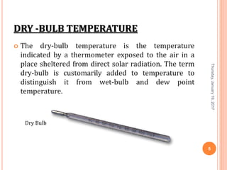 DRY -BULB TEMPERATURE
 The dry-bulb temperature is the temperature
indicated by a thermometer exposed to the air in a
place sheltered from direct solar radiation. The term
dry-bulb is customarily added to temperature to
distinguish it from wet-bulb and dew point
temperature.
Thursday,January19,2017
5
Dry Bulb
 
