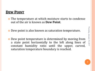 DEW POINT
 The temperature at which moisture starts to condense
out of the air is known as Dew Point.
 Dew point is also known as saturation temperature.
 Dew point temperature is determined by moving from
a state point horizontally to the left along lines of
constant humidity ratio until the upper, curved,
saturation temperature boundary is reached.
Thursday,January19,2017
7
 