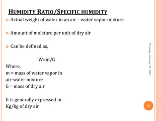 HUMIDITY RATIO/SPECIFIC HUMIDITY
 Actual weight of water in an air – water vapor mixture
 Amount of moisture per unit of dry air
 Can be defined as,
W=m/G
Where,
m = mass of water vapor in
air-water mixture
G = mass of dry air
It is generally expressed in
Kg/kg of dry air
Thursday,January19,2017
9
 