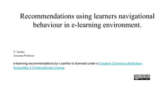 Recommendations using learners navigational
behaviour in e-learning environment.
V. Saritha
Assistant Professor
e-learning recommendations by v.saritha is licensed under a Creative Commons Attribution-
ShareAlike 4.0 International License.
 
