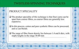 TWISTLESS SPINNING TECHNIQUES
 The product speciality of this technique is that finer yarns can be
spun from coarser fibres, as coarser fibres are generally less
expensive.
 In this process, cotton and pure synthetic fibres can be processed,
and so can blends.
 The range of fibre linear density lies between 1.4 and 6 dtex, with
staple lengths in the range 30-80 mm
PRODUCT SPECIALITY
 