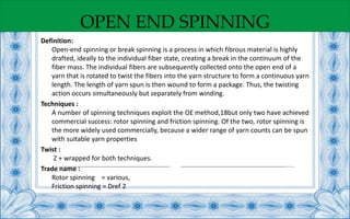 OPEN END SPINNING
Definition:
Open-end spinning or break spinning is a process in which fibrous material is highly
drafted, ideally to the individual fiber state, creating a break in the continuum of the
fiber mass. The individual fibers are subsequently collected onto the open end of a
yarn that is rotated to twist the fibers into the yarn structure to form a continuous yarn
length. The length of yarn spun is then wound to form a package. Thus, the twisting
action occurs simultaneously but separately from winding.
Techniques :
A number of spinning techniques exploit the OE method,18but only two have achieved
commercial success: rotor spinning and friction spinning. Of the two, rotor spinning is
the more widely used commercially, because a wider range of yarn counts can be spun
with suitable yarn properties
Twist :
Z + wrapped for both techniques.
Trade name :
Rotor spinning = various,
Friction spinning = Dref 2
 
