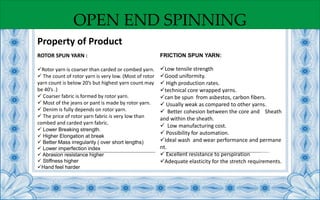 OPEN END SPINNING
ROTOR SPUN YARN :
Rotor yarn is coarser than carded or combed yarn.
 The count of rotor yarn is very low. (Most of rotor
yarn count is below 20’s but highest yarn count may
be 40’s .)
 Coarser fabric is formed by rotor yarn.
 Most of the jeans or pant is made by rotor yarn.
 Denim is fully depends on rotor yarn.
 The price of rotor yarn fabric is very low than
combed and carded yarn fabric.
 Lower Breaking strength.
 Higher Elongation at break
 Better Mass irregularity ( over short lengths)
 Lower imperfection index
 Abrasion resistance higher
 Stiffness higher
Hand feel harder
FRICTION SPUN YARN:
Low tensile strength
Good uniformity.
 High production rates.
technical core wrapped yarns.
can be spun from asbestos, carbon fibers.
 Usually weak as compared to other yarns.
 Better cohesion between the core and Sheath
and within the sheath.
 Low manufacturing cost.
 Possibility for automation.
Ideal wash and wear performance and permane
nt.
 Excellent resistance to perspiration
Adequate elasticity for the stretch requirements.
Property of Product
 