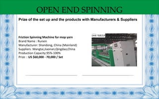 OPEN END SPINNING
Friction Spinning Machine for mop yarn
Brand Name : Runxin
Manufacturer: Shandong, China (Mainland)
Suppliers :Wangtai,Jiaonan,Qingdao,China
Production Capacity:95%-100%
Prize : :US $60,000 - 70,000 / Set
Prize of the set up and the products with Manufacturers & Suppliers
 