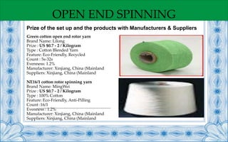 OPEN END SPINNING
Green cotton open end rotor yarn
Brand Name: Lilong
Prize : US $0.7 - 2 / Kilogram
Type : Cotton Blended Yarn
Feature: Eco-Friendly, Recycled
Count : 5s-32s
Evenness: 1.2%
Manufacturer: Xinjiang, China (Mainland
Suppliers: Xinjiang, China (Mainland
NE16/1 cotton rotor spinning yarn
Brand Name: MingWei
Prize : US $0.7 - 2 / Kilogram
Type : 100% Cotton
Feature: Eco-Friendly, Anti-Pilling
Count :16/1
Evenness : 1.2%
Manufacturer: Xinjiang, China (Mainland
Suppliers: Xinjiang, China (Mainland
Prize of the set up and the products with Manufacturers & Suppliers
 