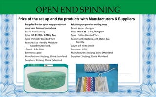 OPEN END SPINNING
Prize of the set up and the products with Manufacturers & Suppliers
Recycled friction spun mop yarn cotton
mop yarn for mop from china
Brand Name: Lilong
Prize :US $1,170 - 1,200 / Ton
Type :Polyester Blended Yarn
Feature: Eco-Friendly, Moisture
Absorbent,recycled,
Count : 1.2s-0.8ss
Evenness : good
Manufacturer: Xinjiang, China (Mainland
Suppliers: Xinjiang, China (Mainland
Friction spun yarn for making mop
Brand Name: chengyu
Prize :US $0.95 - 1.56 / Kilogram
Type : Cotton Blended Yarn
Feature:Anti-Bacteria, Anti-Static, Eco-
Friendly,
Count :0.5 ne to 30 ne
Evenness: 1.2%
Manufacturer: Xinjiang, China (Mainland
Suppliers: Xinjiang, China (Mainland
 
