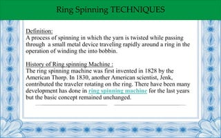 Ring Spinning TECHNIQUES
Definition:
A process of spinning in which the yarn is twisted while passing
through a small metal device traveling rapidly around a ring in the
operation of winding the into bobbin.
History of Ring spinning Machine :
The ring spinning machine was first invented in 1828 by the
American Thorp. In 1830, another American scientist, Jenk,
contributed the traveler rotating on the ring. There have been many
development has done in ring spinning machine for the last years
but the basic concept remained unchanged.
 
