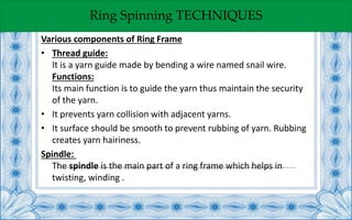 Ring Spinning TECHNIQUES
Various components of Ring Frame
• Thread guide:
It is a yarn guide made by bending a wire named snail wire.
Functions:
Its main function is to guide the yarn thus maintain the security
of the yarn.
• It prevents yarn collision with adjacent yarns.
• It surface should be smooth to prevent rubbing of yarn. Rubbing
creates yarn hairiness.
Spindle:
The spindle is the main part of a ring frame which helps in
twisting, winding .
 