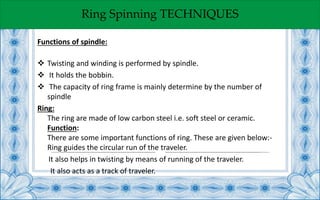 Ring Spinning TECHNIQUES
Functions of spindle:
 Twisting and winding is performed by spindle.
 It holds the bobbin.
 The capacity of ring frame is mainly determine by the number of
spindle
Ring:
The ring are made of low carbon steel i.e. soft steel or ceramic.
Function:
There are some important functions of ring. These are given below:-
Ring guides the circular run of the traveler.
It also helps in twisting by means of running of the traveler.
It also acts as a track of traveler.
 