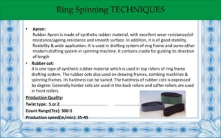 Ring Spinning TECHNIQUES
• Apron:
Rubber Apron is made of synthetic rubber material, with excellent wear-resistance/oil-
resistance/ageing-resistance and smooth surface. In addition, it is of good stability,
flexibility & wide application. It is used in drafting system of ring frame and some other
modern drafting system in spinning machine. It contains cradle for guiding its direction
of length
• Rubber cot:
It is one type of synthetic rubber material which is used in top rollers of ring frame
drafting system. The rubber cots also used on drawing frames, combing machines &
spinning frames. Its hardness can be varied. The hardness of rubber cots is expressed
by degree. Generally harder cots are used in the back rollers and softer rollers are used
in front rollers.
Production Quality:
Twist type: S or Z
Count Range(Tex): 300-5
Production speed(m/min): 35-45
 