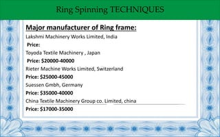 Ring Spinning TECHNIQUES
Major manufacturer of Ring frame:
Lakshmi Machinery Works Limited, India
Price:
Toyoda Textile Machinery , Japan
Price: $20000-40000
Rieter Machine Works Limited, Switzerland
Price: $25000-45000
Suessen Gmbh, Germany
Price: $35000-40000
China Textile Machinery Group co. Limited, china
Price: $17000-35000
 