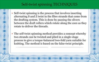 Self-twist spinning TECHNIQUES
 Self-twist spinning is the process that involves inserting
alternating S and Z twist in the fibre strands that come from
the drafting system. This is done by passing the slivers
between the draft rollers which rotate along the axes as they
rotate to deliver the threads.
 The self-twist spinning method provides a concept whereby
two strands can be twisted and plied in a single-stage
process to give a torque-balanced two-fold yarn suitable for
knitting. The method is based on the false-twist principle.
 