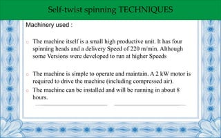 Self-twist spinning TECHNIQUES
o The machine itself is a small high productive unit. lt has four
spinning heads and a delivery Speed of 220 m/min. Although
some Versions were developed to run at higher Speeds
o The machine is simple to operate and maintain. A 2 kW motor is
required to drive the machine (including compressed air).
o The machine can be installed and will be running in about 8
hours.
Machinery used :
 