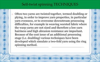 Self-twist spinning TECHNIQUES
o Often two yarns are twisted together, termed doubling or
plying, in order to improve yarn properties, in particular
yarn evenness, or to overcome downstream processing
difficulties, for example in weaving worsted fabric where
the warp yarns are not sized and therefore a low yarn
hairiness and high abrasion resistance are important.
Because of the cost issue of an additional processing
stage (i.e. doubling) various techniques have been
developed which simulate a two-fold yarn using the ring
spinning method.
 