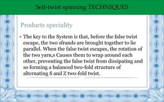 Self-twist spinning TECHNIQUES
 The key to the System is that, before the false twist
escape, the two sfrands are brought together to lie
parallel. When the false twist escapes, the rotation of
the two yarn,s Causes them to wrap around each
other, preventing the false twist from dissipating and
so forming a balanced two-fold structure of
alternating S and Z two-fold twist.
Products speciality
 