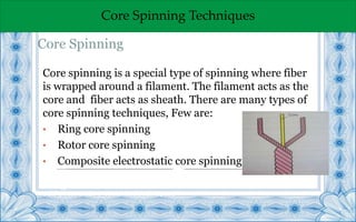 Core Spinning Techniques
Core spinning is a special type of spinning where fiber
is wrapped around a filament. The filament acts as the
core and fiber acts as sheath. There are many types of
core spinning techniques, Few are:
• Ring core spinning
• Rotor core spinning
• Composite electrostatic core spinning
Energy cost
Self-Twist £ 2270 ;Conventional £4819
Core Spinning
 