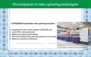 1.AUTOCRO 8 automatic rotor spinning machine
♣ designed for rotor motor speeds of 200,000 rpm
♣ up to 25% more productive
♣ digital yarn splicing technology
♣ The most flexible rotor spinning machine in the world
♣ Maximum economic efficiency
Fig: AUTOCRO 8 automatic rotor spinning machine
Development of rotor spinning techniques
 