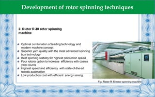2. Rieter R 40 rotor spinning
machine
Development of rotor spinning techniques
Optimal combination of leading technology and
modern machine concept
Superior yarn quality with the most advanced spinning
box technology
Best spinning stability for highest production speed
Four robots option to increase efficiency with coarse
yarn counts
Highest speed and efficiency with state-of-the-art
robotic automation
Low production cost with efficient energy saving
Fig: Rieter R 40 rotor spinning machine
 