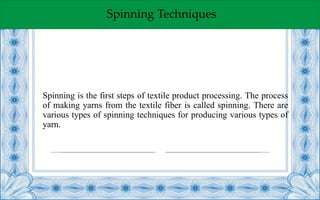 Spinning Techniques
Spinning is the first steps of textile product processing. The process
of making yarns from the textile fiber is called spinning. There are
various types of spinning techniques for producing various types of
yarn.
 
