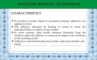 TWISTLESS SPINNING TECHNIQUES
 In twistless systems liquid or powdered polymer adhesives are
applied to sliver
 The adhesive activated by heating or steam to cause the
individual fibers to adhere to one another
 In some systems, after textile substrate formation from the
twistless yarns the adhesive is removed to improve the aesthetics
of the resulting textile
 Adhesives used include polyvinyl acetate, polyvinyl alcohol. and
starch
CHARACTERISTICS
 