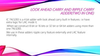 LOOK AHEAD CARRY AND RIPPLE CARRY
ADDER(TWO IN ONE)
IC 74LS283 is a 4 bit adder with look ahead carry built in features. i.e have
extra logic for LAC inside it.
.When we construct 8 bit or 16 bits or 32 bit or 64 bit adders using more than
one 74LS283.
We use in these adders ripple carry feature externally and LAC feature
internally.
 