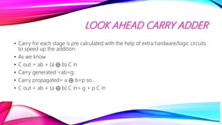 LOOK AHEAD CARRY ADDER
• Carry for each stage is pre calculated with the help of extra hardware/logic circuits
to speed up the addition.
• As we know
• C out = ab + (a ⊕ b) C in
• Carry generated =ab=g;
• Carry propagated= a ⊕ b=p so…
• C out = ab + (a ⊕ b) C in= g + p C in
 